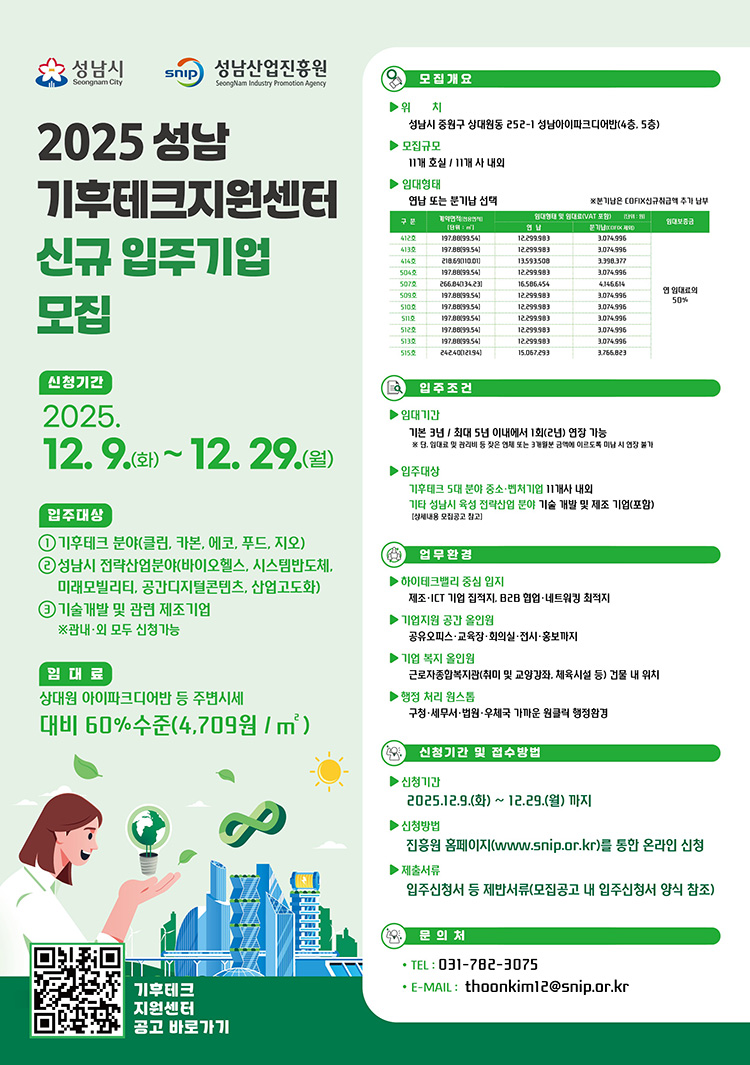 2025 성남 기후테크지원센터 신규 입주기업 모집 포스터 (Text-Only)2025 성남 기후테크지원센터 신규 입주기업 모집신청기간2025. 12. 9.(화) ~ 12. 29.(월)입주대상입주분야: 기후테크(클린, 카본, 에코, 푸드, 지오)성남시 전략산업분야(바이오헬스, 시스템반도체, 미래모빌리티, 공간디지털콘텐츠, 산업고도화)기술개발 및 관련 제조기업※ 관내·외 모든 신청 가능규모: 삼성테크노파크 수준 및 주변 시세 대비 60% 수준 (4,709원 / ㎡)모집 개요위치: 성남시 중원구 성남동 285-1 성남아이파크에이치(4층, 5층)모집규모: 11개실 / 11개사 내외입주임대료임대료: 월 임대료는 성남도시개발공사 입주지원센터에 문의하여 확인. (예시표 참고: 평당 또는 전용면적당 단가)구분전용면적 (m2)전용면적 (평)임대료 (원/월)평당 임대료 (원/평)관리비 (원/월)평당 관리비 (원/평)비고401호205.4762.1512,253,980197,1673,074,59649,47112% 할인 적용402호187.3156.6611,048,460194,9962,798,06449,387403호205.4762.1512,253,980197,1673,074,59649,471501호187.3156.6611,048,460194,9962,798,06449,387502호187.3156.6611,048,460194,9962,798,06449,387503호187.3156.6611,048,460194,9962,798,06449,387504호197.6359.8211,623,320194,2952,954,64049,392505호197.6359.8211,623,320194,2952,954,64049,392입주조건기준: 기존 3년 / 최대 5년 이내에서 1회 연장 가능※ 당해연도 월별 임대료 또는 관리비를 연체한 사실이 없어야 연장 심의 진행입주가능: 기후테크 5대 분야 혹은 중소 벤처기업 11개사 내외(성남시내 우수기업)기후테크 및 성남시 전략산업 산업분야 기술 개발 및 제조 기업(포함)업무환경업무공간: ICT 기반 창작, 회의실, 휴게실 등 네트워킹을 위한 기반 시설 완비기업지원: 공인중개사, 창업 교육, 성남시 중소기업 육성자금 지원, 홍보 제공복지: 근로자종합 복지 지원 (심리 및 영양 검사, 체육시설 등)청정 환경: 상시 구역 우체국 우편물 수발, 깨끗하고 쾌적한 환경 조성신청기간 및 접수방법신청기간: 2025.12.9.(화) ~ 12.29.(월) 까지신청방법: 진흥원 홈페이지 (www.snip.or.kr)를 통한 온라인 신청제출서류: 입주신청서 등 제반서류(모집공고 내 입주신청서 양식 참고)문의처TEL: 031-782-3075E-MAIL: thoonkim12@snip.or.kr